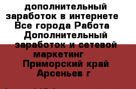 дополнительный заработок в интернете - Все города Работа » Дополнительный заработок и сетевой маркетинг   . Приморский край,Арсеньев г.